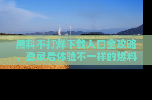 黑料不打烊下载入口全攻略，登录后体验不一样的爆料乐趣！