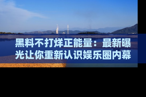 黑料不打烊正能量：最新曝光让你重新认识娱乐圈内幕！