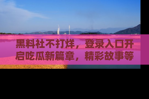 黑料社不打烊，登录入口开启吃瓜新篇章，精彩故事等你来发现！