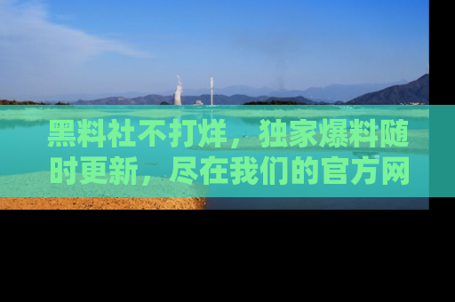 黑料社不打烊，独家爆料随时更新，尽在我们的官方网站网址！