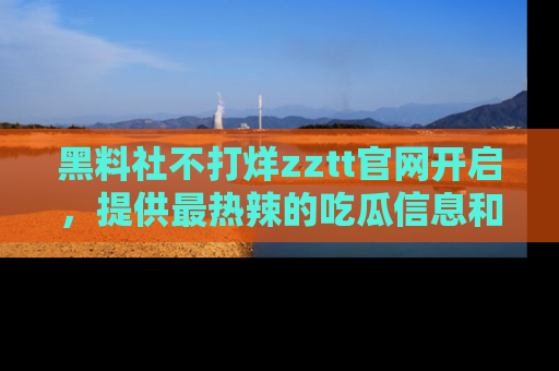 黑料社不打烊zztt官网开启，提供最热辣的吃瓜信息和黑料分享！