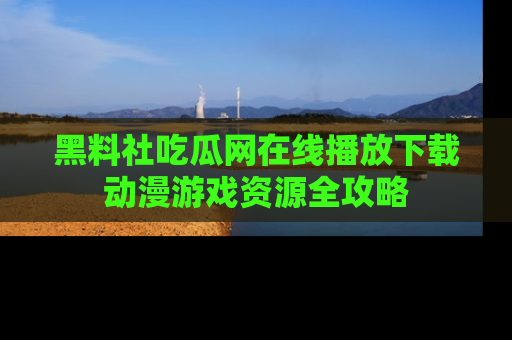 黑料社吃瓜网在线播放下载动漫游戏资源全攻略
