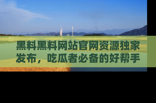 黑料黑料网站官网资源独家发布，吃瓜者必备的好帮手