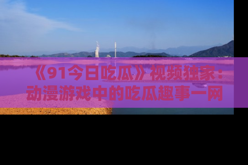 《91今日吃瓜》视频独家:动漫游戏中的吃瓜趣事一网打尽!