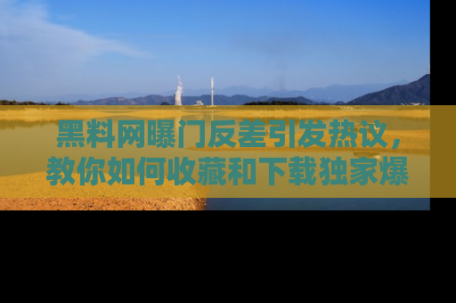 黑料网曝门反差引发热议，教你如何收藏和下载独家爆料