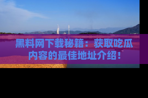 黑料网下载秘籍：获取吃瓜内容的最佳地址介绍！
