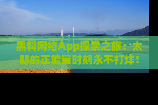 黑料网络App探索之旅：太郎的正能量时刻永不打烊！