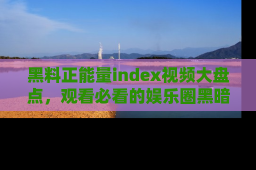 黑料正能量index视频大盘点,观看必看的娱乐圈黑暗与光明!