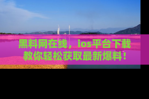 黑料网在线，ios平台下载教你轻松获取最新爆料！