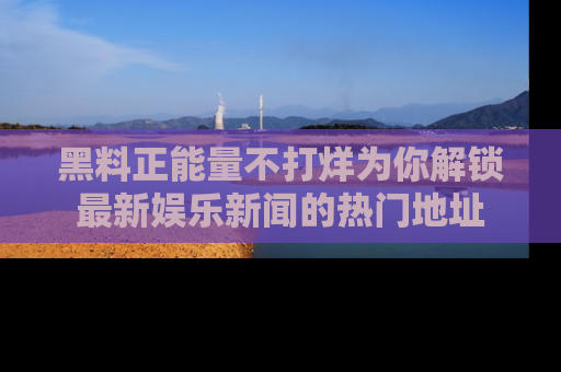 黑料正能量不打烊为你解锁最新娱乐新闻的热门地址