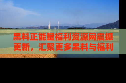 黑料正能量福利资源网震撼更新，汇聚更多黑料与福利！