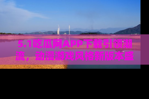5.1吃瓜网APP下载引领潮流,动漫游戏风格新版本盛情发布!
