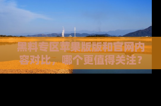 黑料专区苹果版版和官网内容对比，哪个更值得关注？