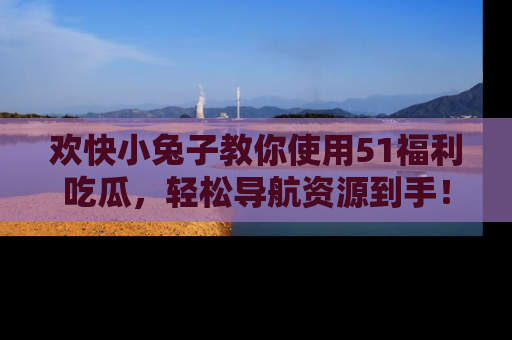 欢快小兔子教你使用51福利吃瓜，轻松导航资源到手！