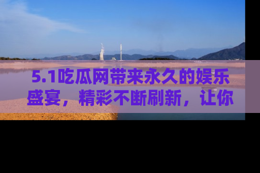 5.1吃瓜网带来永久的娱乐盛宴,精彩不断刷新,让你乐在其中