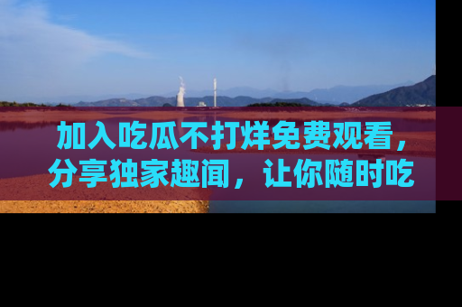 加入吃瓜不打烊免费观看，分享独家趣闻，让你随时吃瓜不停！