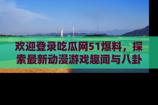 欢迎登录吃瓜网51爆料，探索最新动漫游戏趣闻与八卦！
