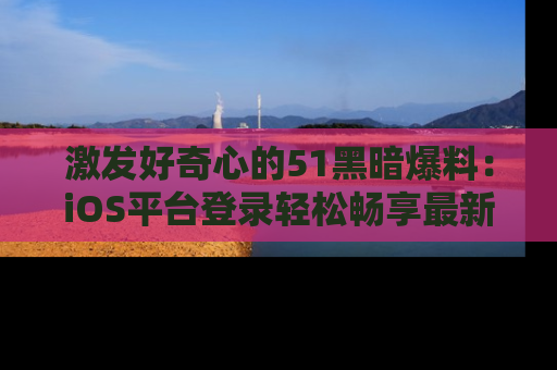 激发好奇心的51黑暗爆料：iOS平台登录轻松畅享最新八卦，刷新你的宠儿清单！