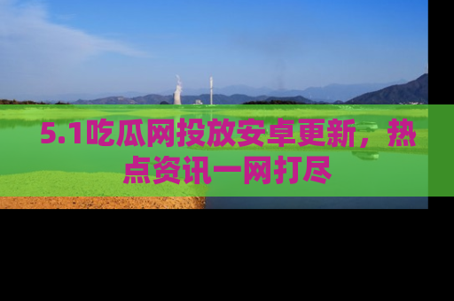 5.1吃瓜网投放安卓更新,热点资讯一网打尽