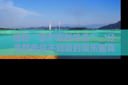揭秘“国产黑料吃瓜”，分享那些你不知道的娱乐圈真实内幕！