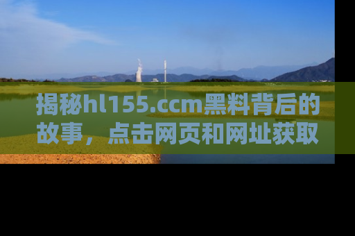 揭秘hl155.ccm黑料背后的故事，点击网页和网址获取第一手资料