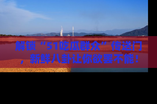 解锁“51吃瓜群众”传送门，新鲜八卦让你欲罢不能！