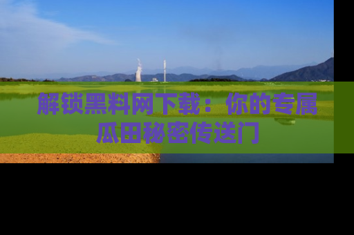 解锁黑料网下载：你的专属瓜田秘密传送门