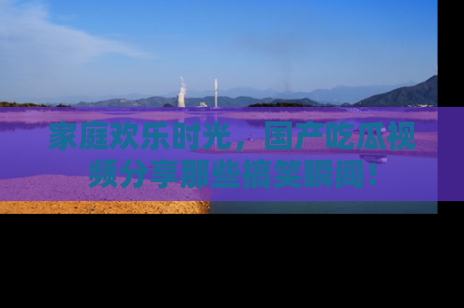 家庭欢乐时光，国产吃瓜视频分享那些搞笑瞬间！