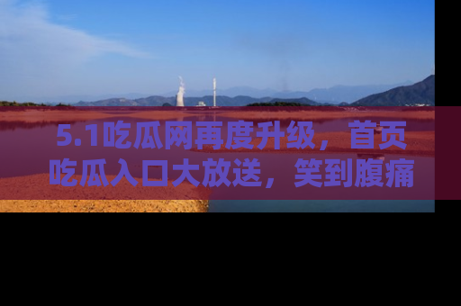 5.1吃瓜网再度升级,首页吃瓜入口大放送,笑到腹痛的秘密等你来!