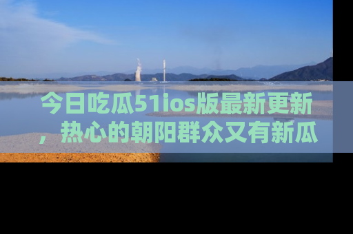 今日吃瓜51ios版最新更新，热心的朝阳群众又有新瓜要分享啦！
