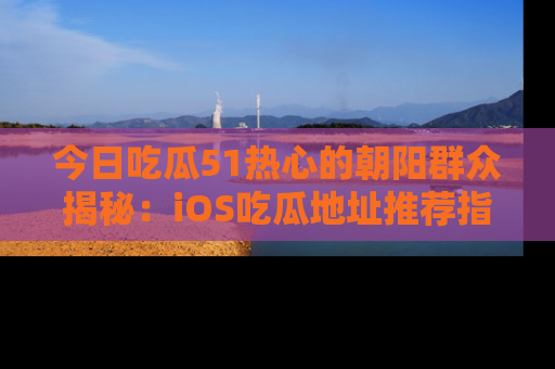 今日吃瓜51热心的朝阳群众揭秘：iOS吃瓜地址推荐指南！