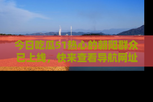 今日吃瓜51热心的朝阳群众已上线，快来查看导航网址，获取最新吃瓜资讯！