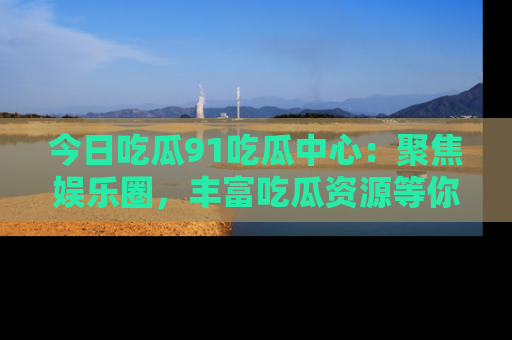 今日吃瓜91吃瓜中心：聚焦娱乐圈，丰富吃瓜资源等你解锁