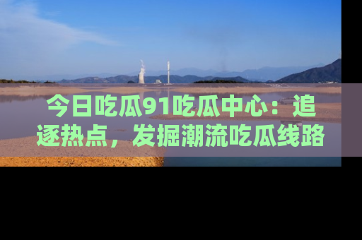 今日吃瓜91吃瓜中心：追逐热点，发掘潮流吃瓜线路！