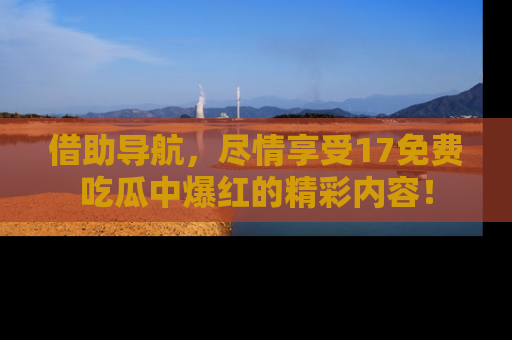 借助导航，尽情享受17免费吃瓜中爆红的精彩内容！