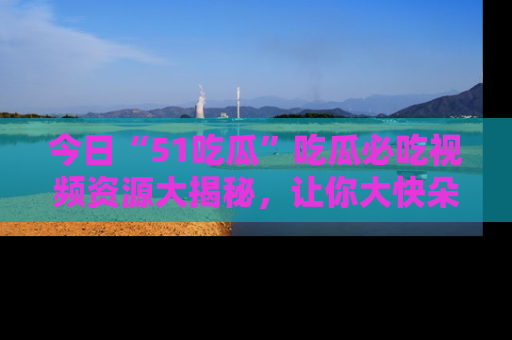 今日“51吃瓜”吃瓜必吃视频资源大揭秘，让你大快朵颐不停口！