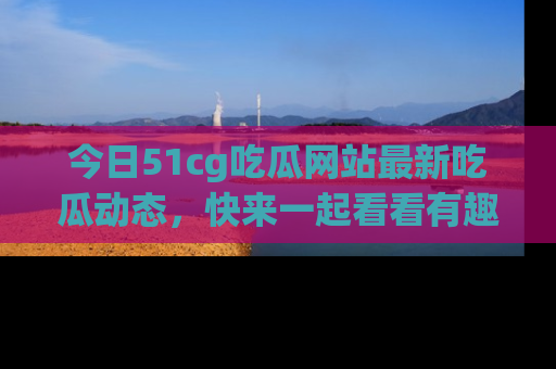 今日51cg吃瓜网站最新吃瓜动态，快来一起看看有趣的事情！