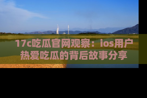 17c吃瓜官网观察:ios用户热爱吃瓜的背后故事分享