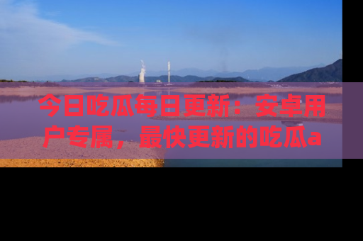 今日吃瓜每日更新：安卓用户专属，最快更新的吃瓜app值得拥有。