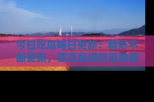 今日吃瓜每日更新：精彩不断更新，首页是你吃瓜的首选！