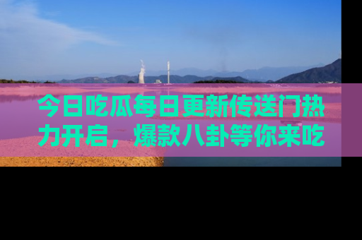 今日吃瓜每日更新传送门热力开启，爆款八卦等你来吃瓜