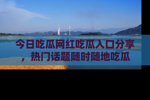 今日吃瓜网红吃瓜入口分享，热门话题随时随地吃瓜