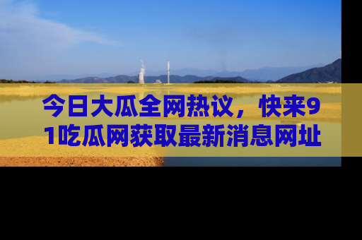 今日大瓜全网热议，快来91吃瓜网获取最新消息网址