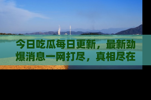 今日吃瓜每日更新，最新劲爆消息一网打尽，真相尽在其中！