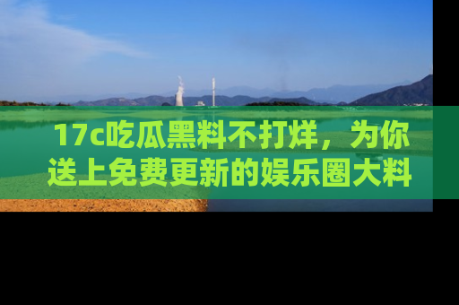 17c吃瓜黑料不打烊,为你送上免费更新的娱乐圈大料!
