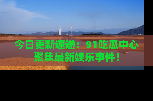 今日更新速递：91吃瓜中心聚焦最新娱乐事件！