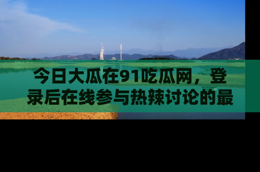 今日大瓜在91吃瓜网，登录后在线参与热辣讨论的最佳去处！