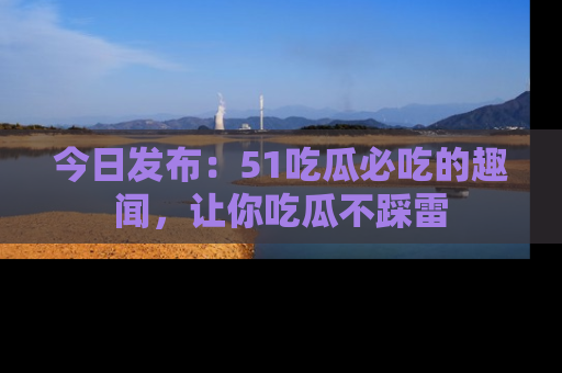 今日发布：51吃瓜必吃的趣闻，让你吃瓜不踩雷