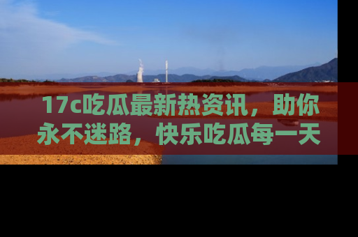 17c吃瓜最新热资讯,助你永不迷路,快乐吃瓜每一天!