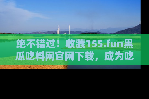 绝不错过！收藏155.fun黑瓜吃料网官网下载，成为吃瓜达人！